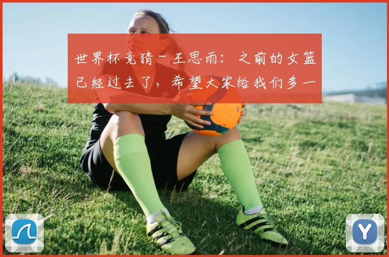 世界杯竞猜 - 王思雨：之前的女篮已经过去了，希望大家给我们多一点理解和包容