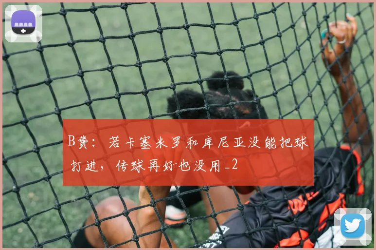 B费：若卡塞米罗和库尼亚没能把球打进，传球再好也没用_2
